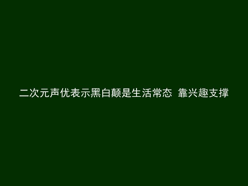 二次元声优表示黑白颠是生活常态 靠兴趣支撑