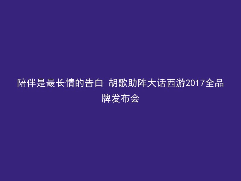 陪伴是最长情的告白 胡歌助阵大话西游2017全品牌发布会