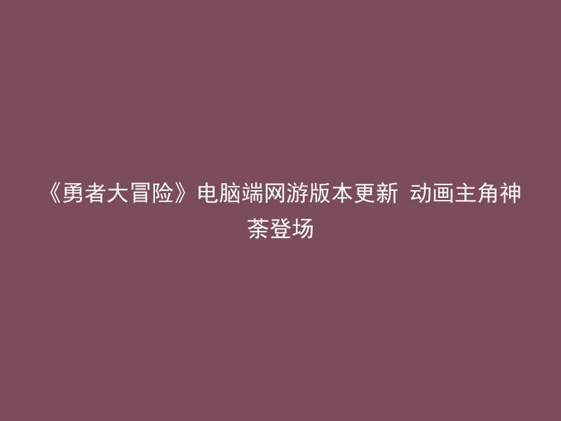 《勇者大冒险》电脑端网游版本更新 动画主角神荼登场