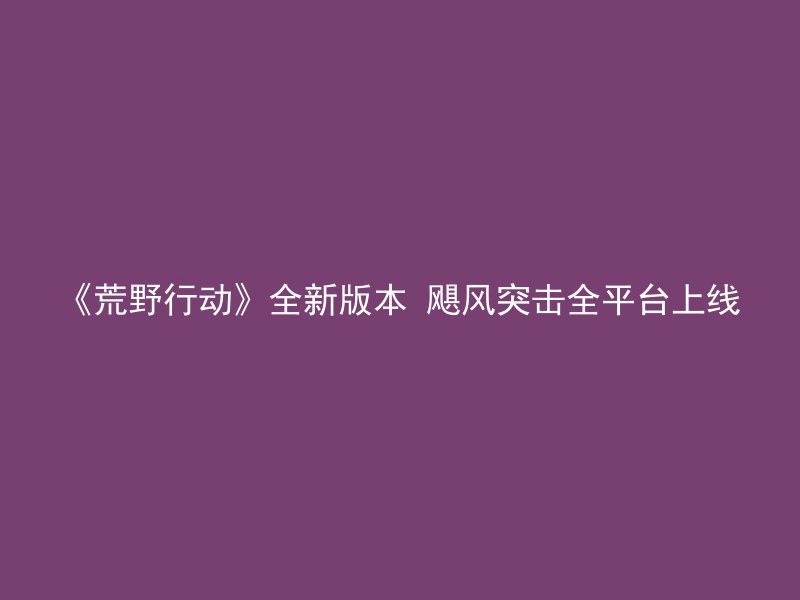 《荒野行动》全新版本 飓风突击全平台上线