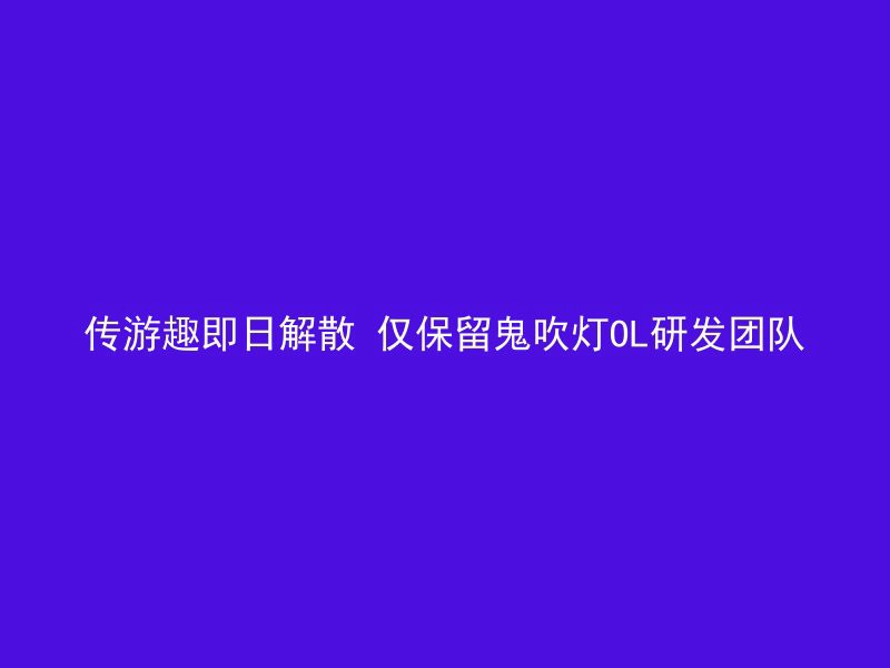 传游趣即日解散 仅保留鬼吹灯OL研发团队