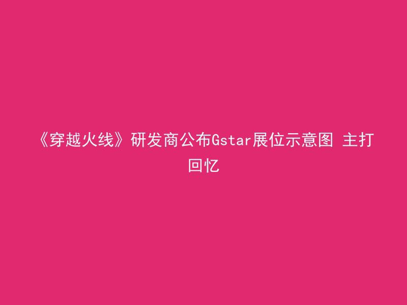 《穿越火线》研发商公布Gstar展位示意图 主打回忆