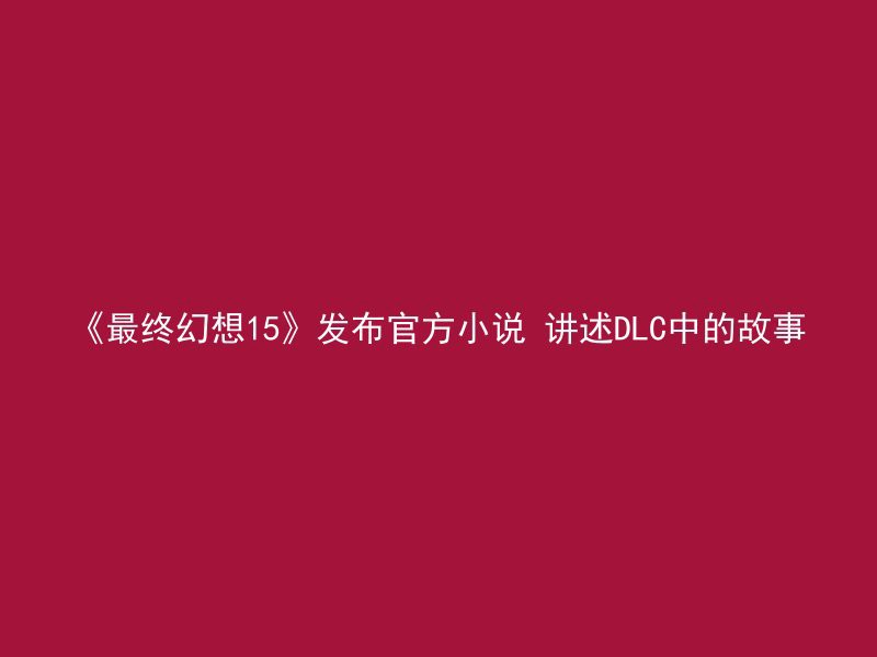 《最终幻想15》发布官方小说 讲述DLC中的故事