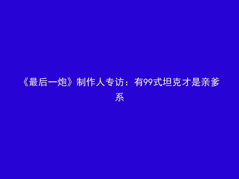 《最后一炮》制作人专访：有99式坦克才是亲爹系