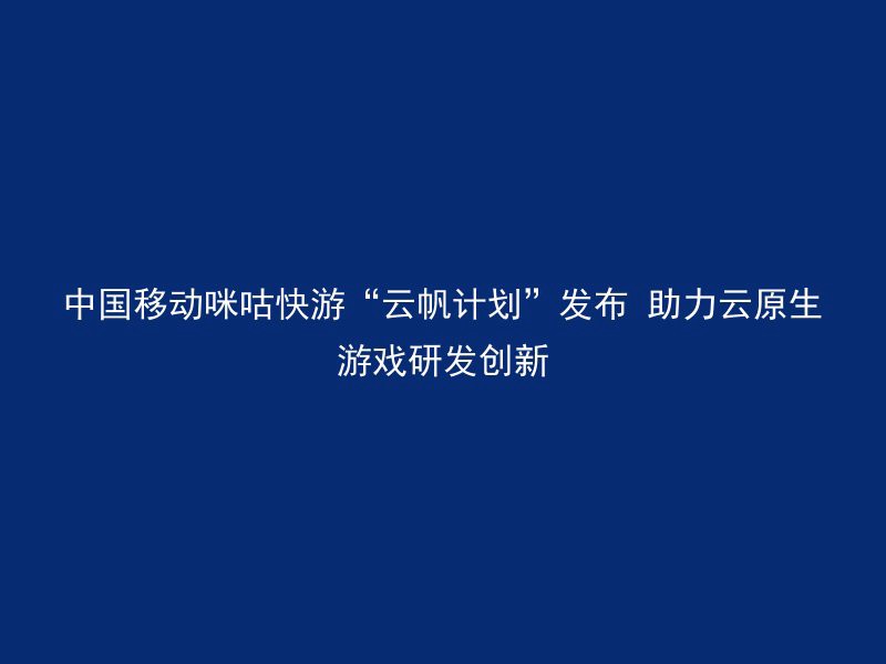 中国移动咪咕快游“云帆计划”发布 助力云原生游戏研发创新