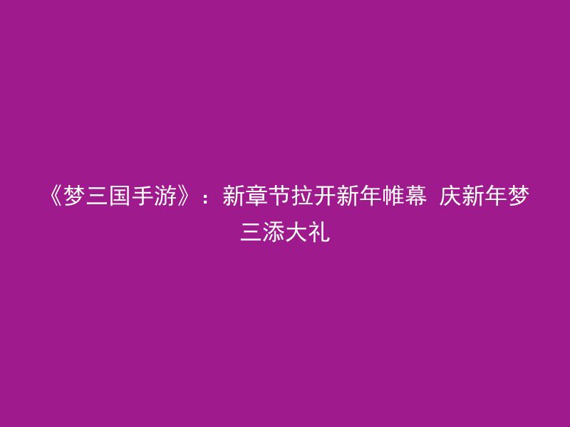 《梦三国手游》：新章节拉开新年帷幕 庆新年梦三添大礼