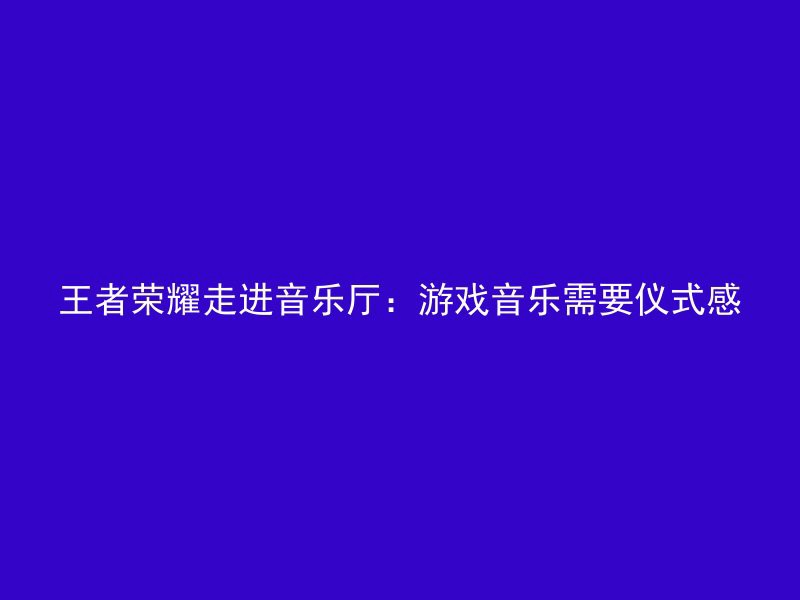 王者荣耀走进音乐厅：游戏音乐需要仪式感