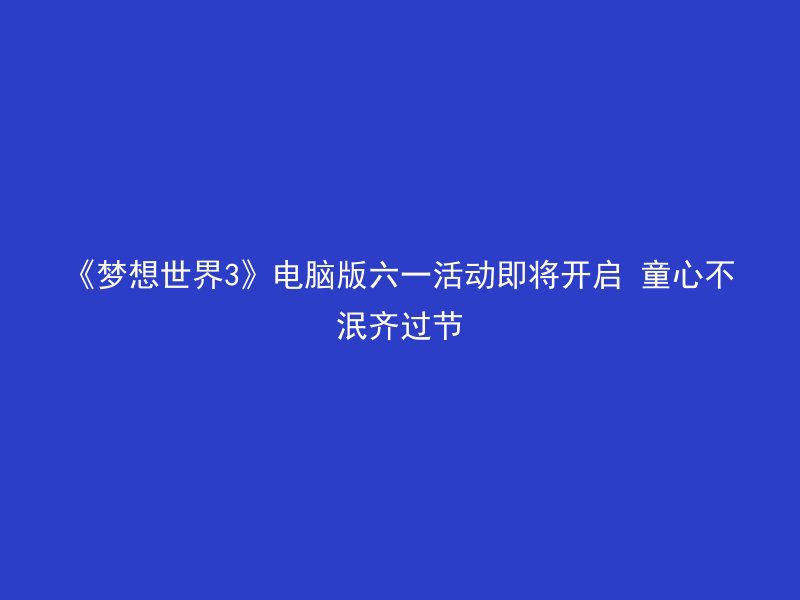 《梦想世界3》电脑版六一活动即将开启 童心不泯齐过节