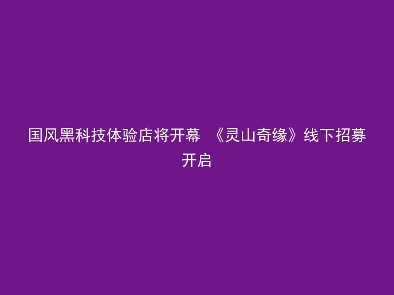 国风黑科技体验店将开幕 《灵山奇缘》线下招募开启