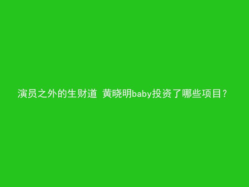 演员之外的生财道 黄晓明baby投资了哪些项目？