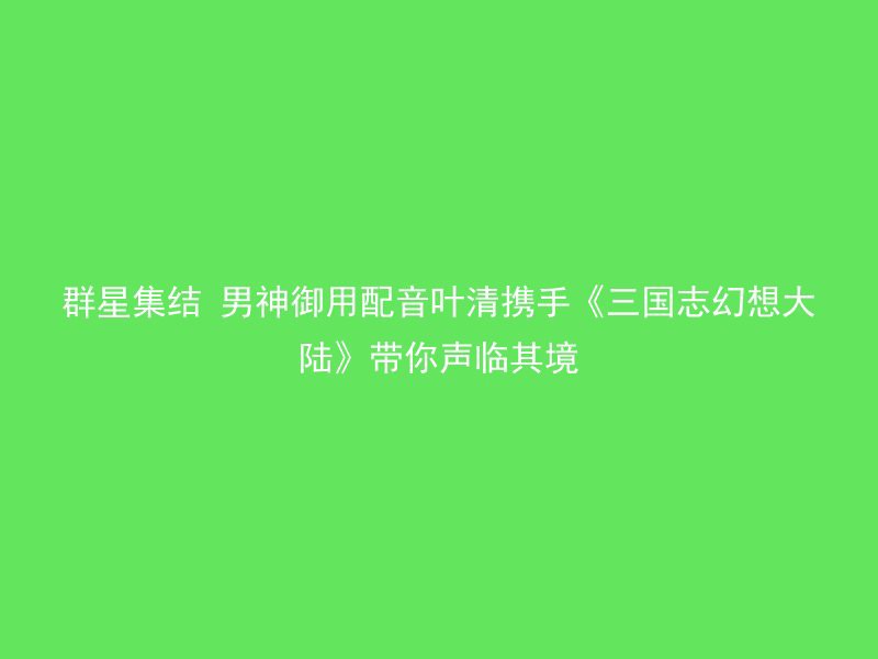 群星集结 男神御用配音叶清携手《三国志幻想大陆》带你声临其境