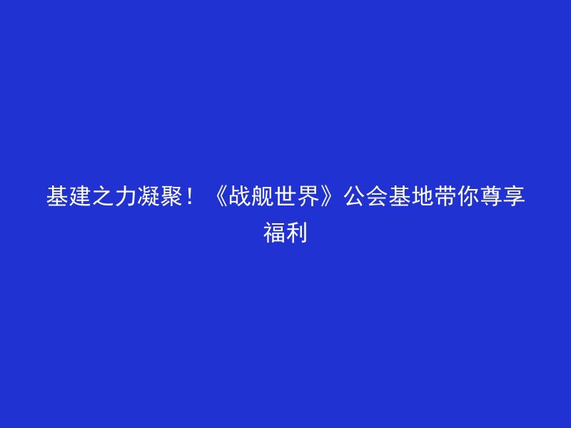 基建之力凝聚！《战舰世界》公会基地带你尊享福利