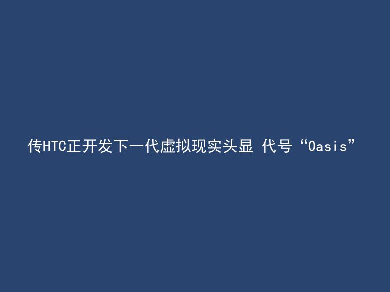 传HTC正开发下一代虚拟现实头显 代号“Oasis”