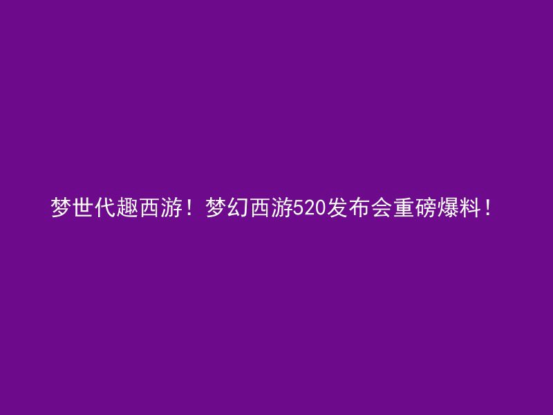 梦世代趣西游！梦幻西游520发布会重磅爆料！