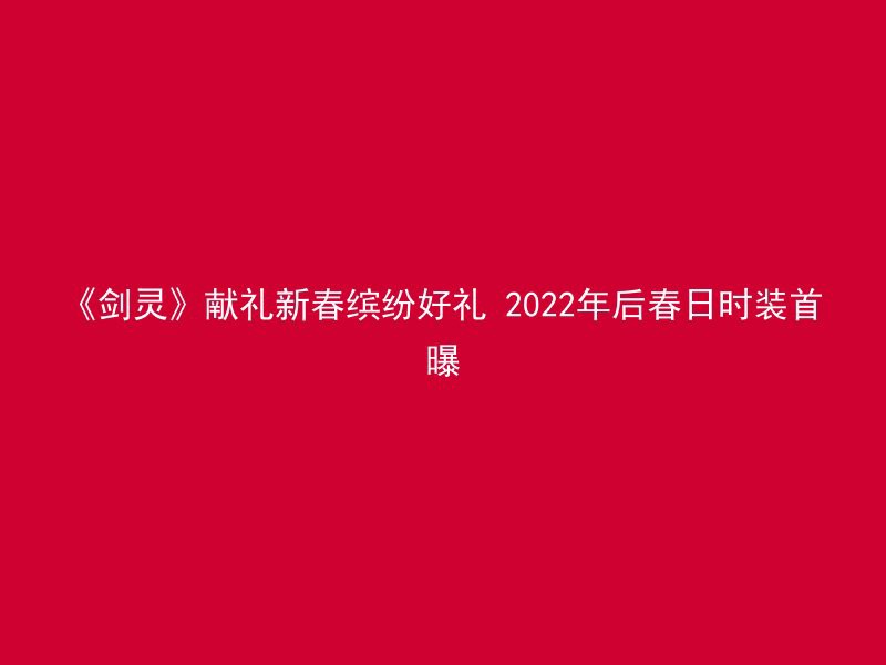 《剑灵》献礼新春缤纷好礼 2022年后春日时装首曝