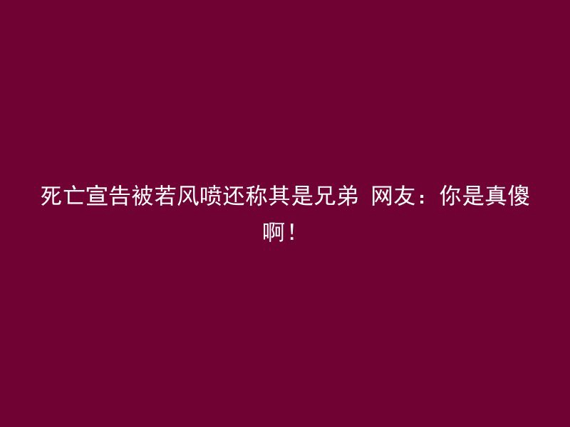 死亡宣告被若风喷还称其是兄弟 网友：你是真傻啊！