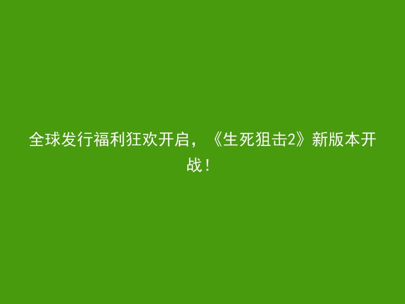 全球发行福利狂欢开启，《生死狙击2》新版本开战！