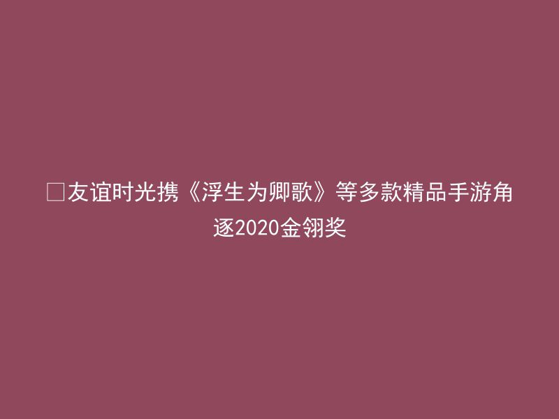 ​友谊时光携《浮生为卿歌》等多款精品手游角逐2020金翎奖