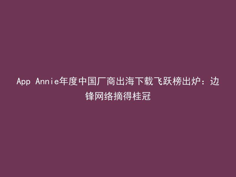 App Annie年度中国厂商出海下载飞跃榜出炉：边锋网络摘得桂冠