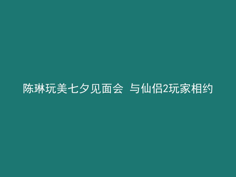 陈琳玩美七夕见面会 与仙侣2玩家相约