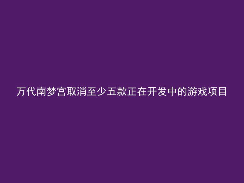 万代南梦宫取消至少五款正在开发中的游戏项目