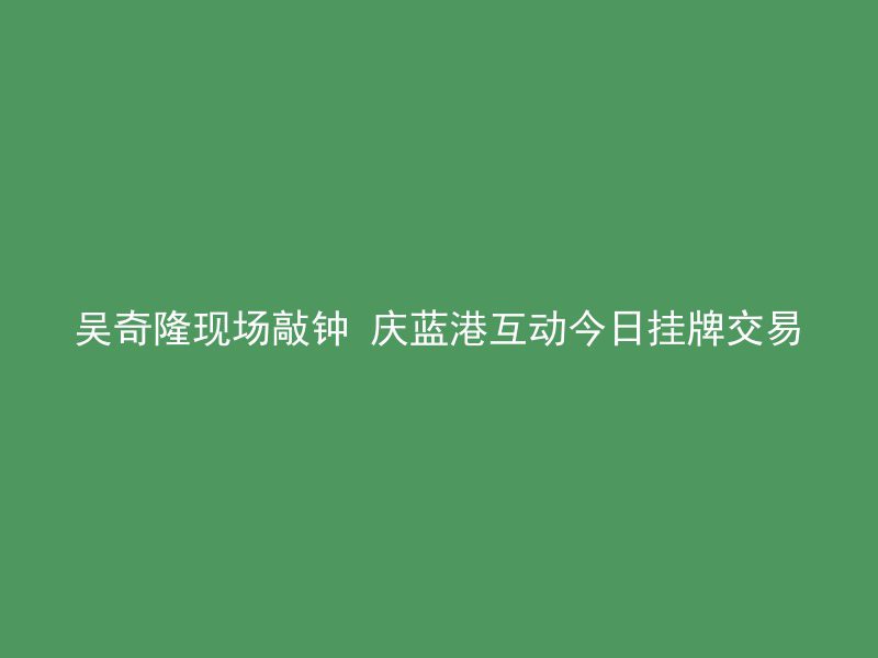 吴奇隆现场敲钟 庆蓝港互动今日挂牌交易