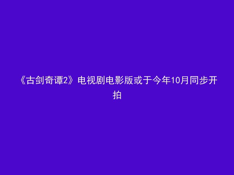 《古剑奇谭2》电视剧电影版或于今年10月同步开拍