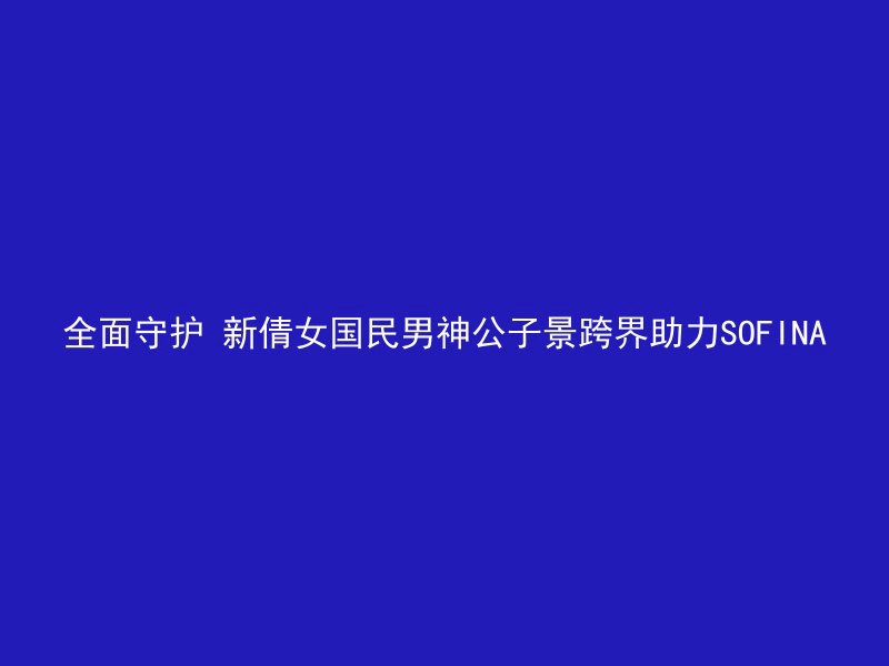 全面守护 新倩女国民男神公子景跨界助力SOFINA