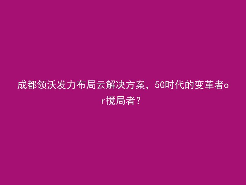 成都领沃发力布局云解决方案，5G时代的变革者or搅局者？