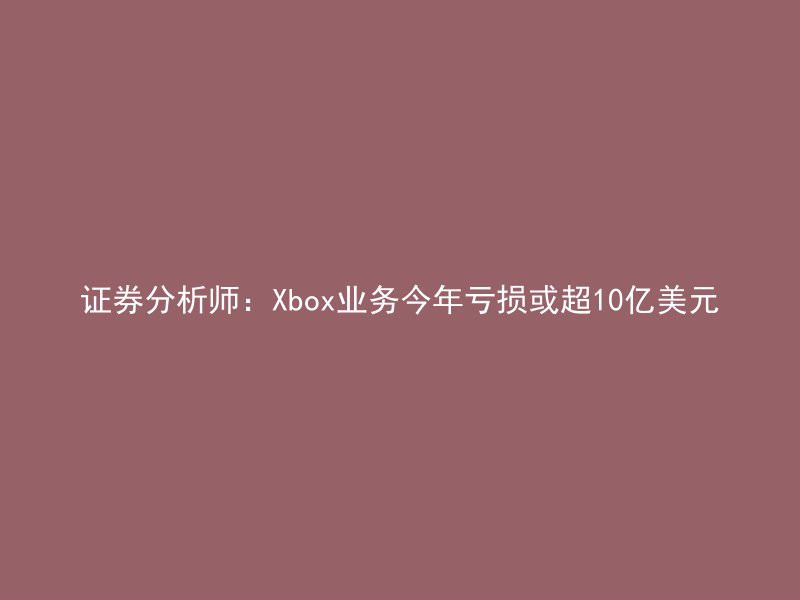 证券分析师：Xbox业务今年亏损或超10亿美元