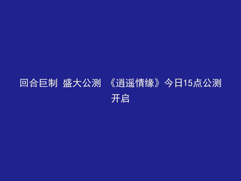 回合巨制 盛大公测 《逍遥情缘》今日15点公测开启