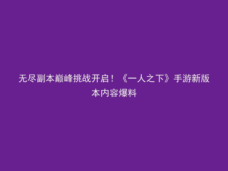 无尽副本巅峰挑战开启！《一人之下》手游新版本内容爆料