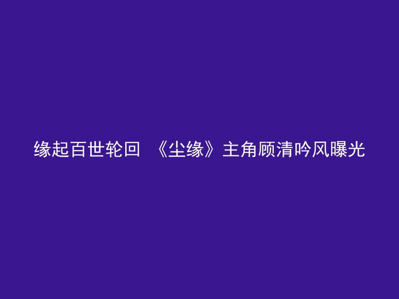 缘起百世轮回 《尘缘》主角顾清吟风曝光