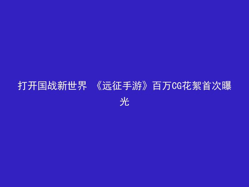 打开国战新世界 《远征手游》百万CG花絮首次曝光