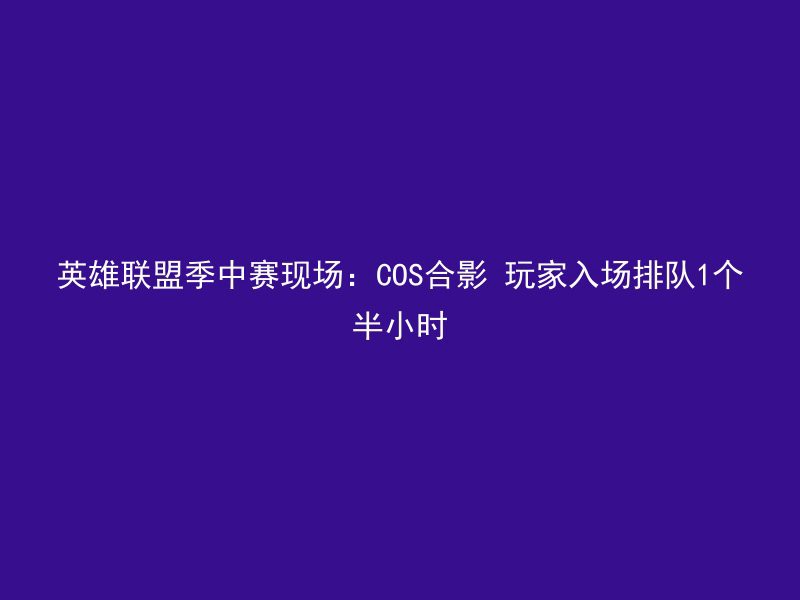 英雄联盟季中赛现场：COS合影 玩家入场排队1个半小时