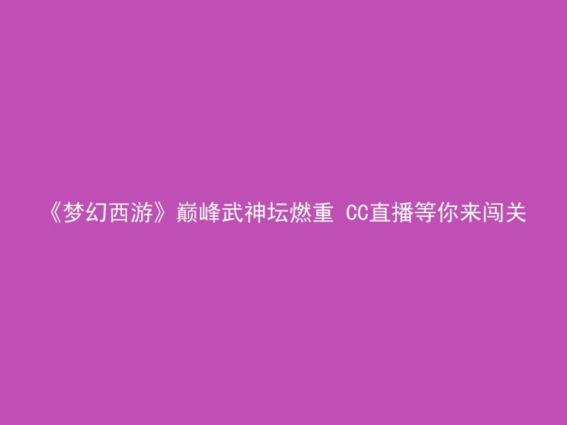 《梦幻西游》巅峰武神坛燃重 CC直播等你来闯关