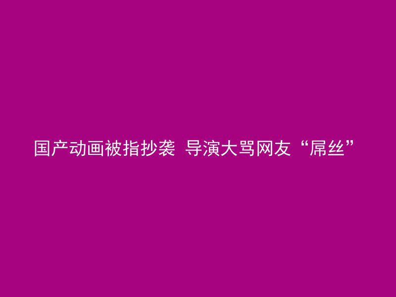 国产动画被指抄袭 导演大骂网友“屌丝”