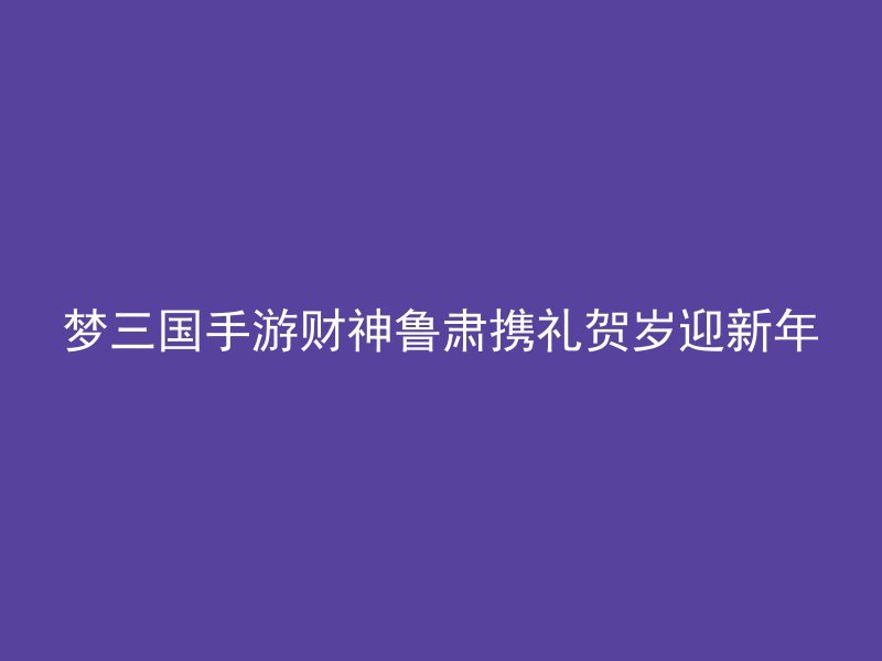 梦三国手游财神鲁肃携礼贺岁迎新年