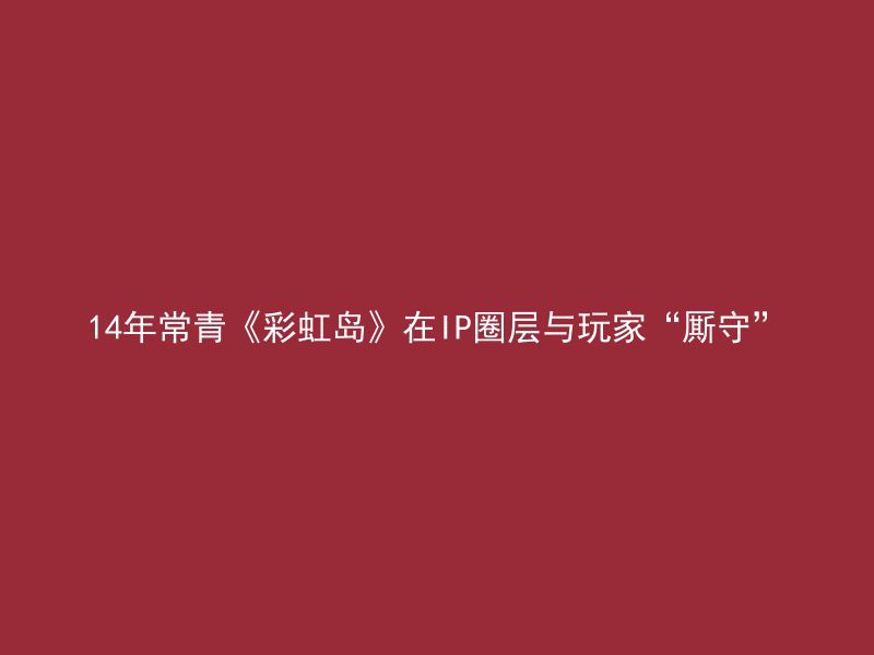 14年常青《彩虹岛》在IP圈层与玩家“厮守”