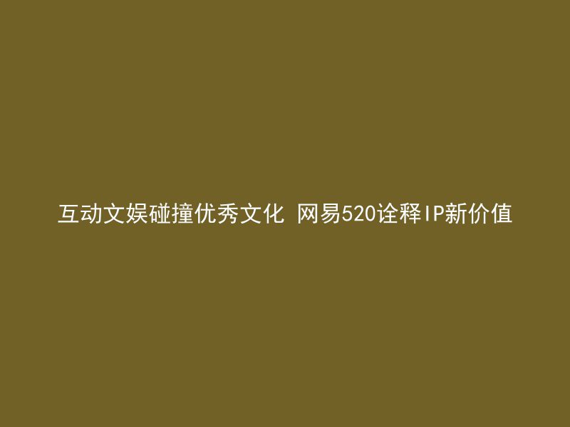 互动文娱碰撞优秀文化 网易520诠释IP新价值