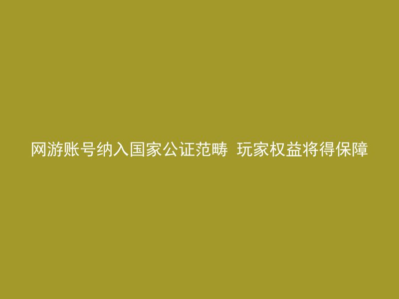 网游账号纳入国家公证范畴 玩家权益将得保障