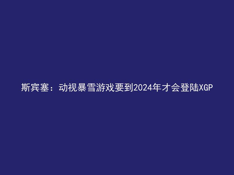 斯宾塞：动视暴雪游戏要到2024年才会登陆XGP