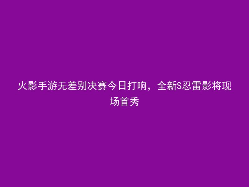 火影手游无差别决赛今日打响，全新S忍雷影将现场首秀