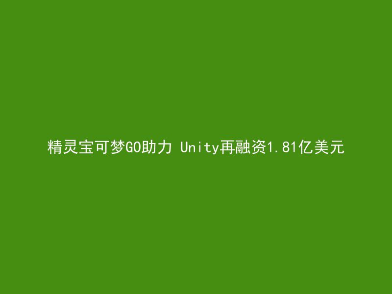 精灵宝可梦GO助力 Unity再融资1.81亿美元