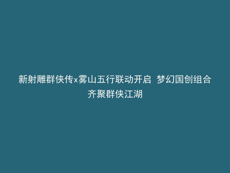 新射雕群侠传x雾山五行联动开启 梦幻国创组合齐聚群侠江湖