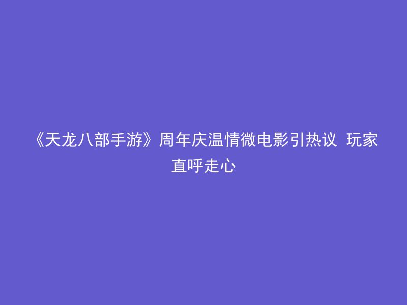 《天龙八部手游》周年庆温情微电影引热议 玩家直呼走心