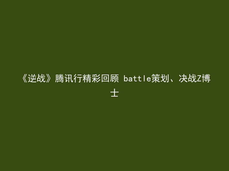 《逆战》腾讯行精彩回顾 battle策划、决战Z博士