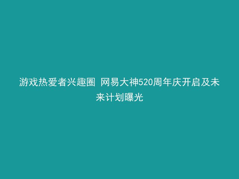 游戏热爱者兴趣圈 网易大神520周年庆开启及未来计划曝光