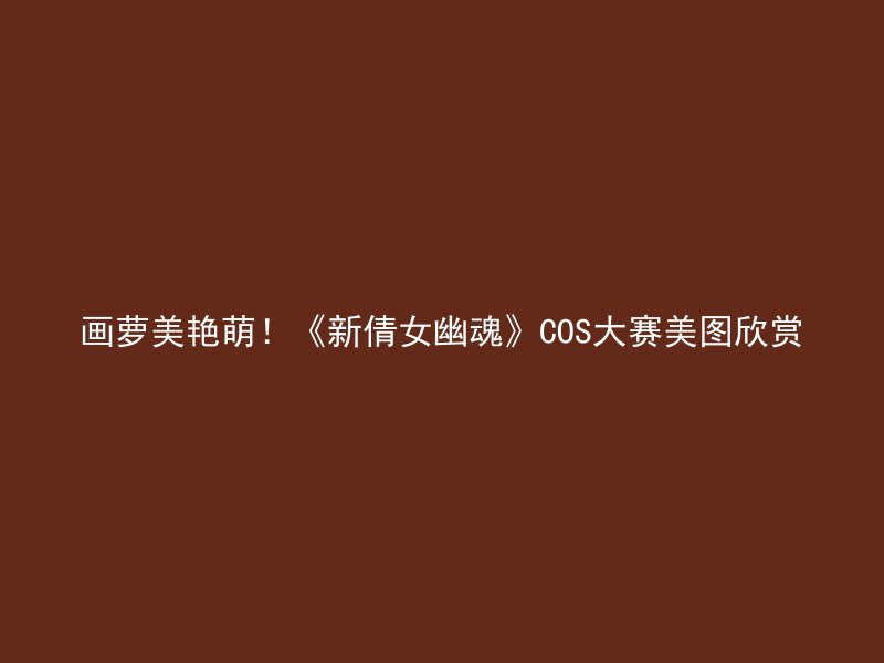 画萝美艳萌！《新倩女幽魂》COS大赛美图欣赏