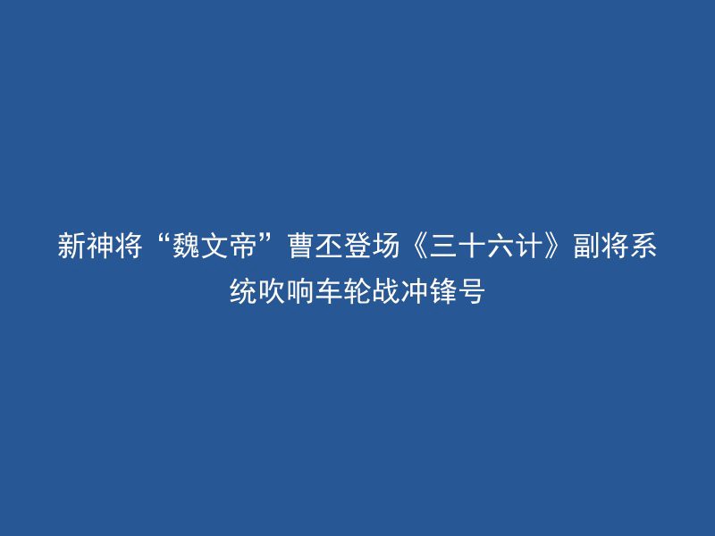 新神将“魏文帝”曹丕登场《三十六计》副将系统吹响车轮战冲锋号